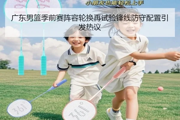 广东男篮季前赛阵容轮换再试验锋线防守配置引发热议